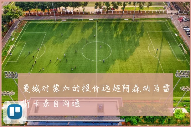 曼城对蒙加的报价远超阿森纳马雷斯卡亲自沟通