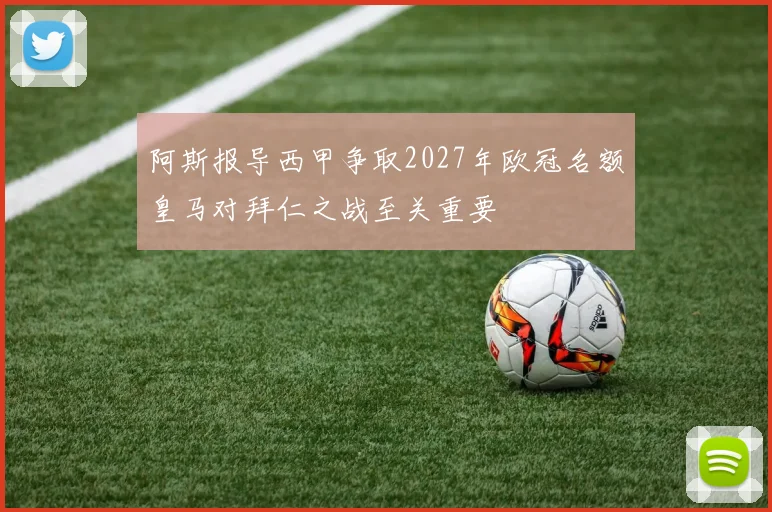 阿斯报导西甲争取2027年欧冠名额皇马对拜仁之战至关重要