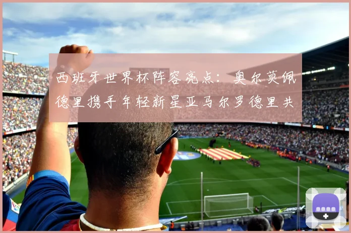 西班牙世界杯阵容亮点：奥尔莫佩德里携手年轻新星亚马尔罗德里共赴荣耀之战