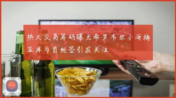 热火交易筹码曝光希罗韦尔小海梅亚库与首轮签引发关注