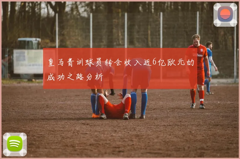 皇马青训球员转会收入近6亿欧元的成功之路分析