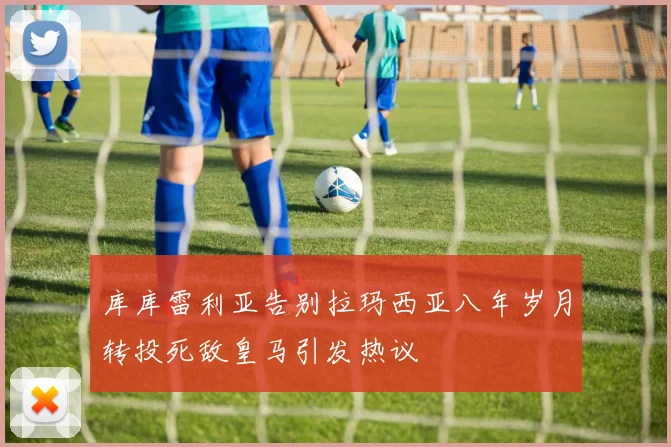 库库雷利亚告别拉玛西亚八年岁月转投死敌皇马引发热议