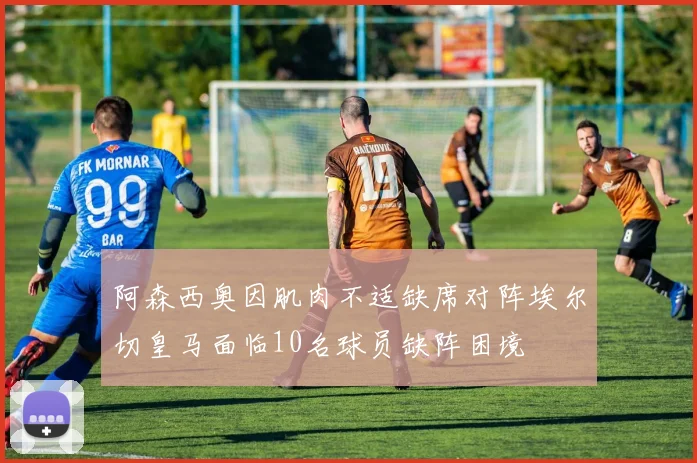 阿森西奥因肌肉不适缺席对阵埃尔切皇马面临10名球员缺阵困境