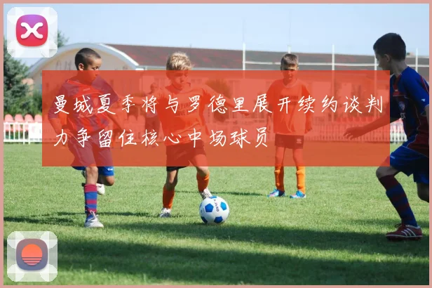 曼城夏季将与罗德里展开续约谈判力争留住核心中场球员
