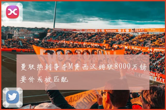 曼联热刺争夺M费西汉姆联8000万镑要价或被匹配
