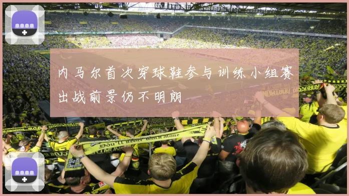 内马尔首次穿球鞋参与训练小组赛出战前景仍不明朗