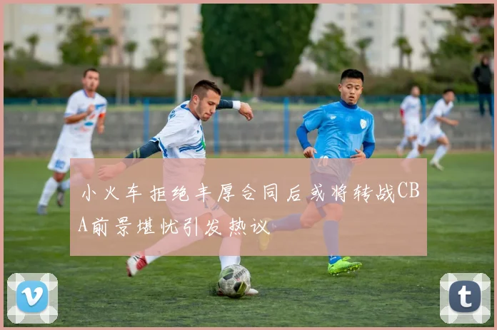 小火车拒绝丰厚合同后或将转战CBA前景堪忧引发热议