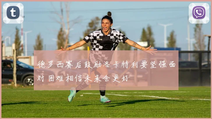 德罗西赛后鼓励洛卡特利要坚强面对困难相信未来会更好