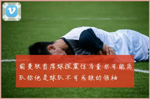 前曼联首席球探震惊马奎尔可能离队称他是球队不可或缺的领袖