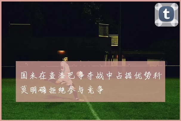 国米在查洛巴争夺战中占据优势科莫明确拒绝参与竞争