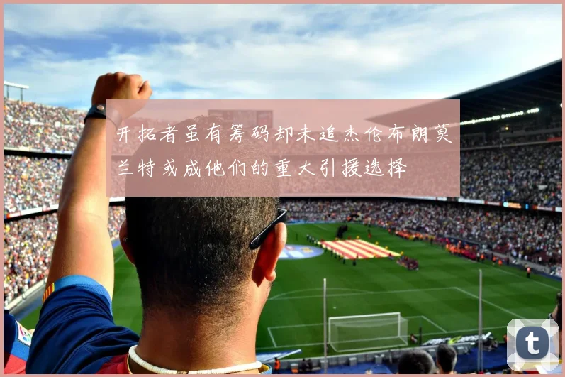 开拓者虽有筹码却未追杰伦布朗莫兰特或成他们的重大引援选择