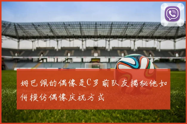 姆巴佩的偶像是C罗前队友揭秘他如何模仿偶像庆祝方式