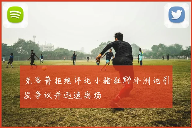 克洛普拒绝评论小猪狂野非洲论引发争议并迅速离场