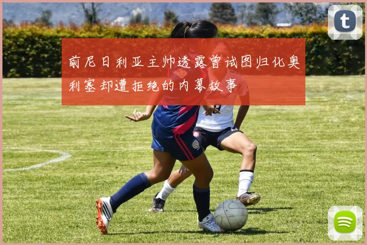 前尼日利亚主帅透露曾试图归化奥利塞却遭拒绝的内幕故事