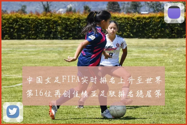 中国女足FIFA实时排名上升至世界第16位再创佳绩亚足联排名稳居第4位