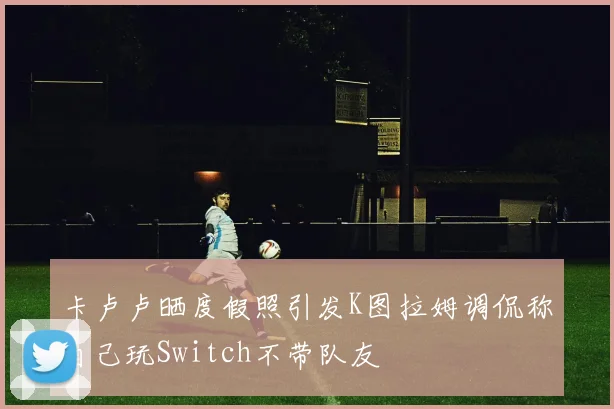 卡卢卢晒度假照引发K图拉姆调侃称自己玩Switch不带队友