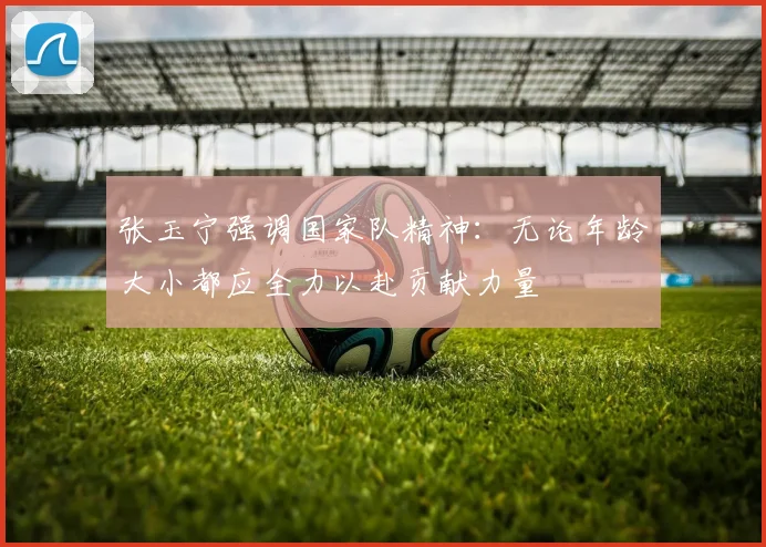 张玉宁强调国家队精神：无论年龄大小都应全力以赴贡献力量