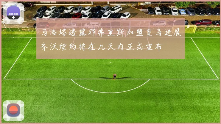 马洛塔透露邓弗里斯加盟皇马进展齐沃续约将在几天内正式宣布