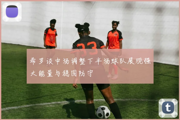 希罗谈中场调整下半场球队展现强大能量与稳固防守